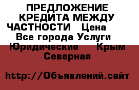 ПРЕДЛОЖЕНИЕ КРЕДИТА МЕЖДУ ЧАСТНОСТИ › Цена ­ 0 - Все города Услуги » Юридические   . Крым,Северная